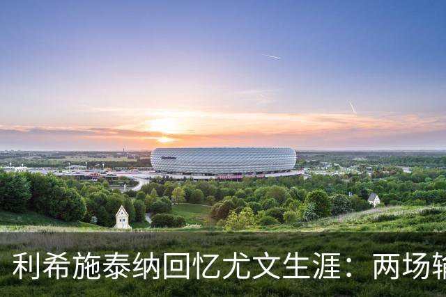 利希施泰纳回忆尤文生涯：两场输掉的欧冠决赛至今仍让我心痛