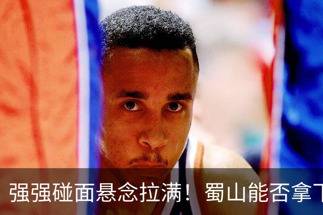 强强碰面悬念拉满！蜀山能否拿下决赛席位？