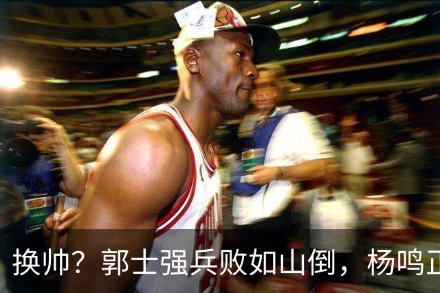 换帅？郭士强兵败如山倒，杨鸣正式接手中国男篮？