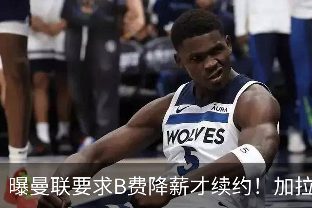 曝曼联要求B费降薪才续约！加拉塔萨雷欲6500万抢人，幕后真相揭秘