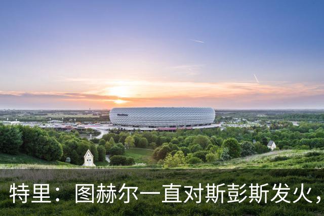 特里：图赫尔一直对斯彭斯发火，没招阿诺德就是为了能对新人摆谱