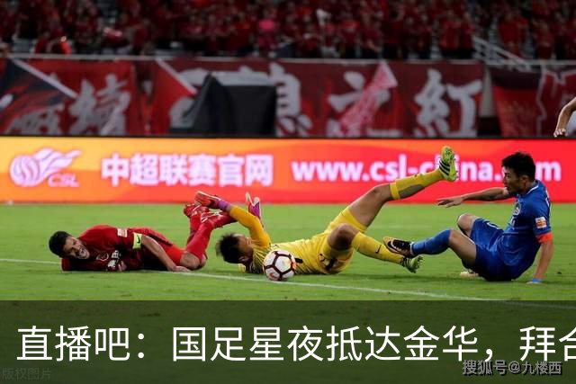 直播吧：国足星夜抵达金华，拜合拉木恢复不错重新归队