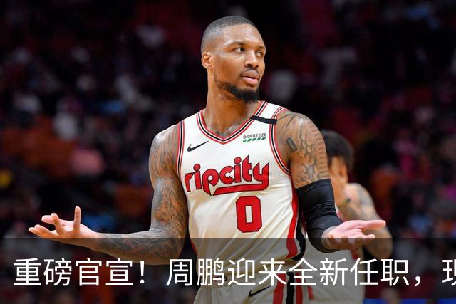 重磅官宣！周鹏迎来全新任职，现身广东携手易建联，薪资报酬出乎意料