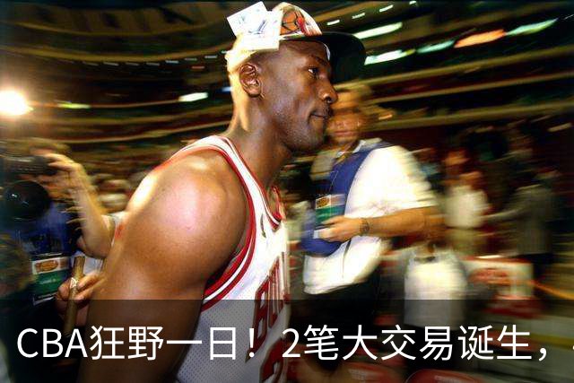 CBA狂野一日！2笔大交易诞生，4人完成签约，胡金秋交易被喊停